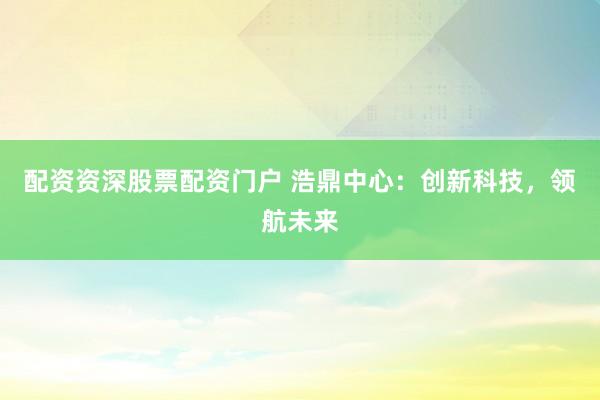 配资资深股票配资门户 浩鼎中心：创新科技，领航未来
