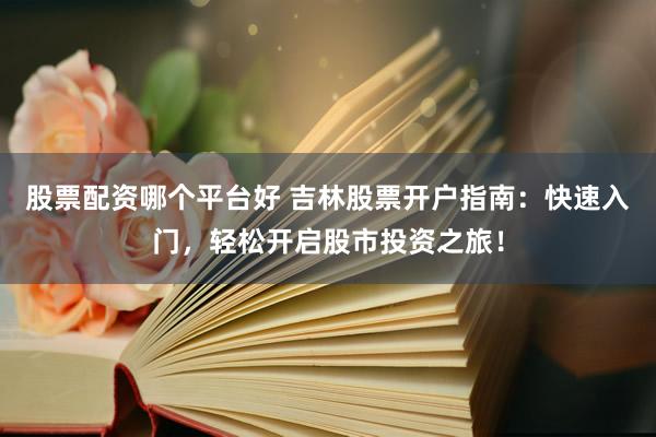 股票配资哪个平台好 吉林股票开户指南：快速入门，轻松开启股市投资之旅！