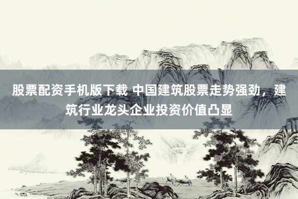 股票配资手机版下载 中国建筑股票走势强劲，建筑行业龙头企业投资价值凸显