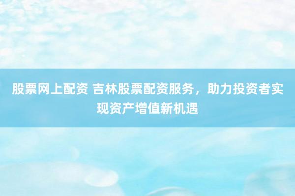 股票网上配资 吉林股票配资服务，助力投资者实现资产增值新机遇