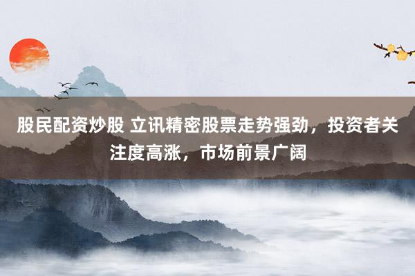 股民配资炒股 立讯精密股票走势强劲，投资者关注度高涨，市场前景广阔