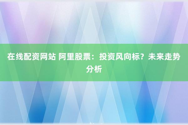 在线配资网站 阿里股票：投资风向标？未来走势分析