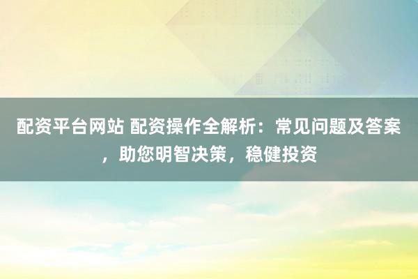 配资平台网站 配资操作全解析：常见问题及答案，助您明智决策，稳健投资