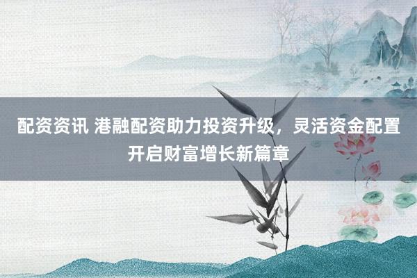 配资资讯 港融配资助力投资升级，灵活资金配置开启财富增长新篇章