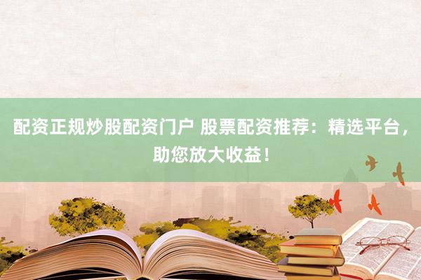 配资正规炒股配资门户 股票配资推荐：精选平台，助您放大收益！