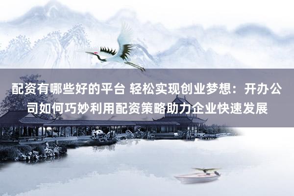 配资有哪些好的平台 轻松实现创业梦想：开办公司如何巧妙利用配资策略助力企业快速发展