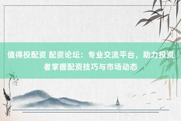 值得投配资 配资论坛：专业交流平台，助力投资者掌握配资技巧与市场动态