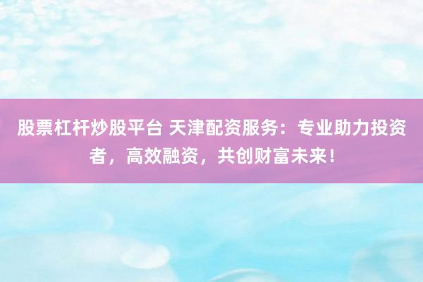 股票杠杆炒股平台 天津配资服务：专业助力投资者，高效融资，共创财富未来！