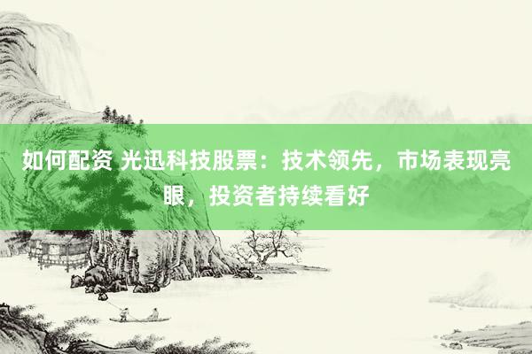 如何配资 光迅科技股票：技术领先，市场表现亮眼，投资者持续看好