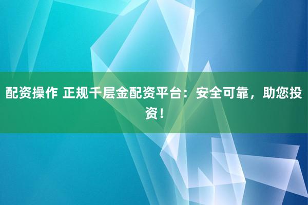 配资操作 正规千层金配资平台：安全可靠，助您投资！