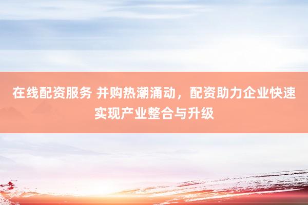 在线配资服务 并购热潮涌动，配资助力企业快速实现产业整合与升级