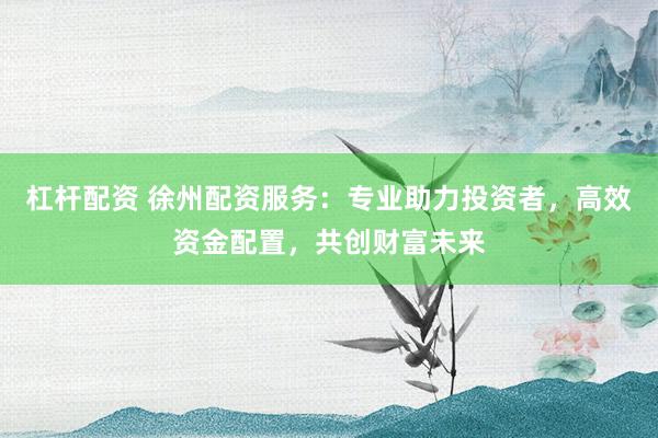 杠杆配资 徐州配资服务：专业助力投资者，高效资金配置，共创财富未来