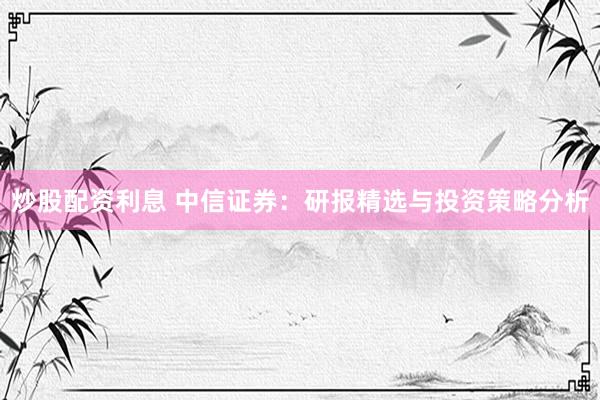 炒股配资利息 中信证券：研报精选与投资策略分析