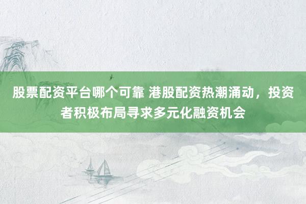 股票配资平台哪个可靠 港股配资热潮涌动，投资者积极布局寻求多元化融资机会