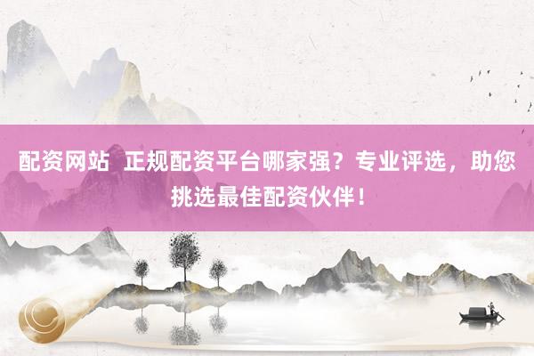 配资网站  正规配资平台哪家强？专业评选，助您挑选最佳配资伙伴！
