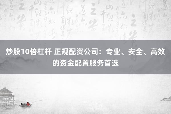 炒股10倍杠杆 正规配资公司：专业、安全、高效的资金配置服务首选
