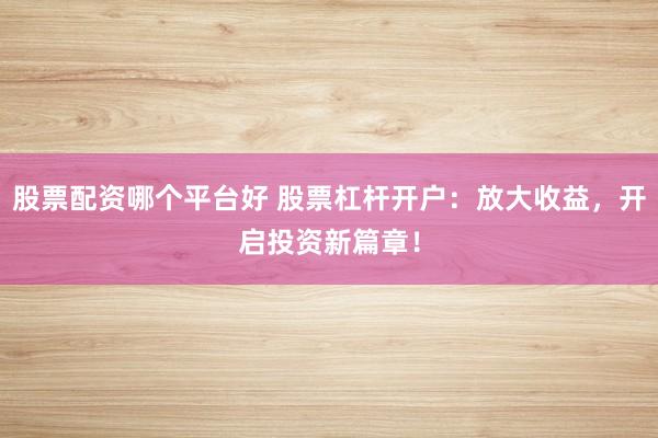 股票配资哪个平台好 股票杠杆开户：放大收益，开启投资新篇章！