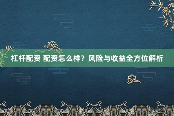 杠杆配资 配资怎么样？风险与收益全方位解析