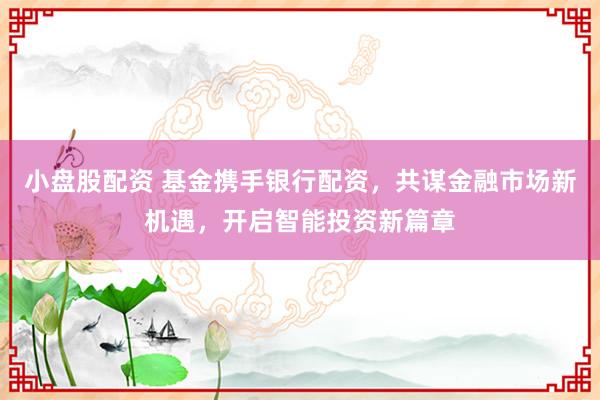 小盘股配资 基金携手银行配资，共谋金融市场新机遇，开启智能投资新篇章