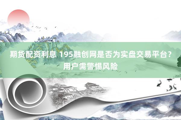 期货配资利息 195融创网是否为实盘交易平台？用户需警惕风险