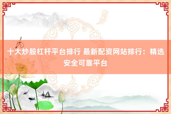 十大炒股杠杆平台排行 最新配资网站排行：精选安全可靠平台
