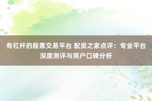 有杠杆的股票交易平台 配资之家点评：专业平台深度测评与用户口碑分析