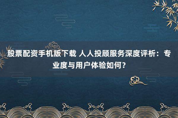 股票配资手机版下载 人人投顾服务深度评析：专业度与用户体验如何？
