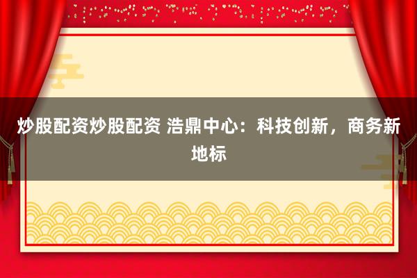 炒股配资炒股配资 浩鼎中心：科技创新，商务新地标