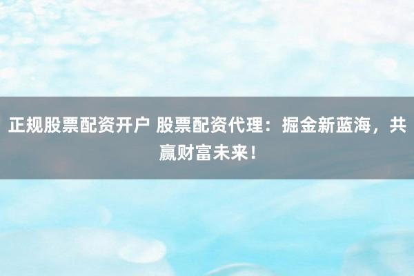正规股票配资开户 股票配资代理：掘金新蓝海，共赢财富未来！