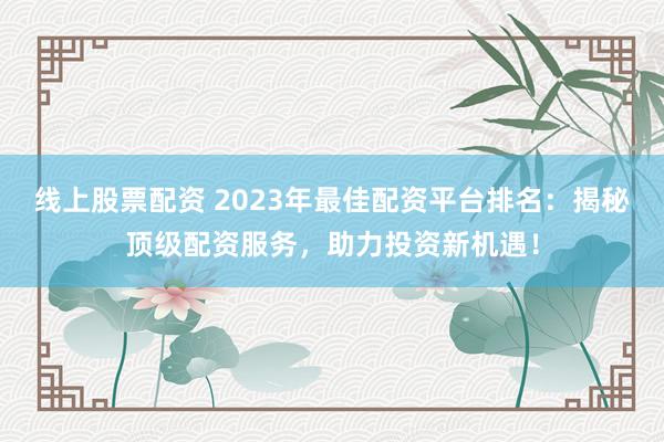 线上股票配资 2023年最佳配资平台排名：揭秘顶级配资服务，助力投资新机遇！