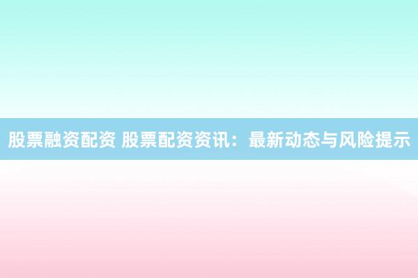 股票融资配资 股票配资资讯：最新动态与风险提示