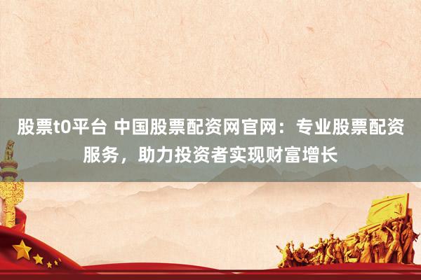 股票t0平台 中国股票配资网官网：专业股票配资服务，助力投资者实现财富增长
