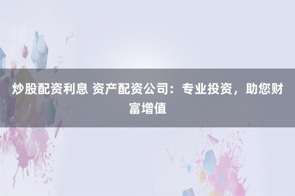 炒股配资利息 资产配资公司：专业投资，助您财富增值