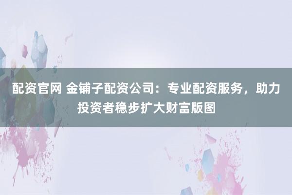 配资官网 金铺子配资公司：专业配资服务，助力投资者稳步扩大财富版图