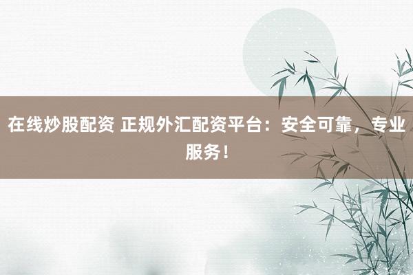 在线炒股配资 正规外汇配资平台：安全可靠，专业服务！