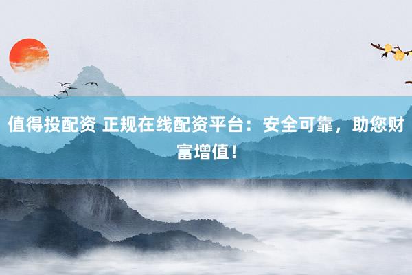 值得投配资 正规在线配资平台：安全可靠，助您财富增值！