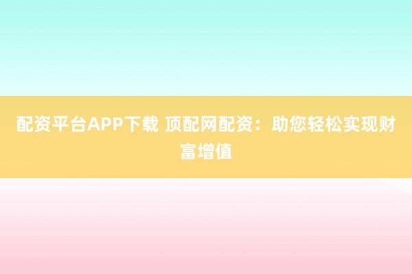 配资平台APP下载 顶配网配资：助您轻松实现财富增值