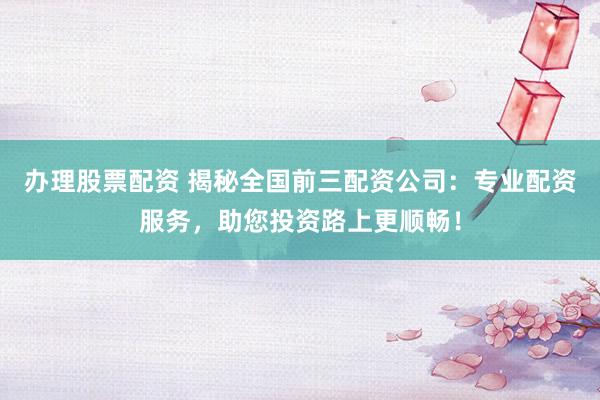 办理股票配资 揭秘全国前三配资公司：专业配资服务，助您投资路上更顺畅！