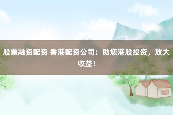 股票融资配资 香港配资公司：助您港股投资，放大收益！