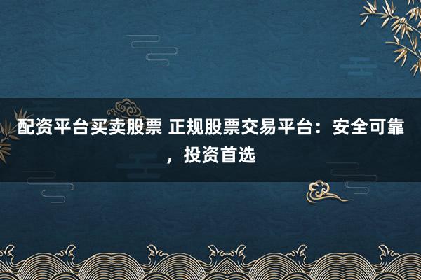 配资平台买卖股票 正规股票交易平台：安全可靠，投资首选