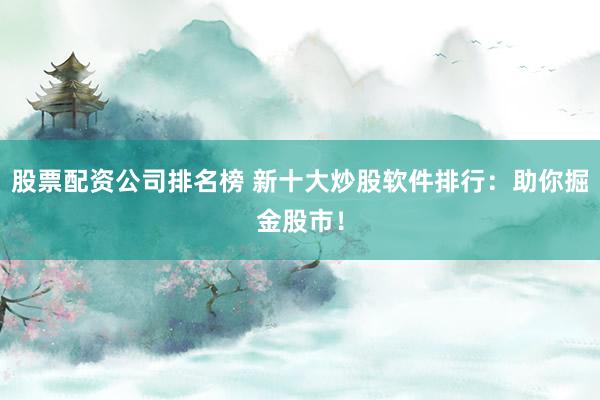 股票配资公司排名榜 新十大炒股软件排行：助你掘金股市！