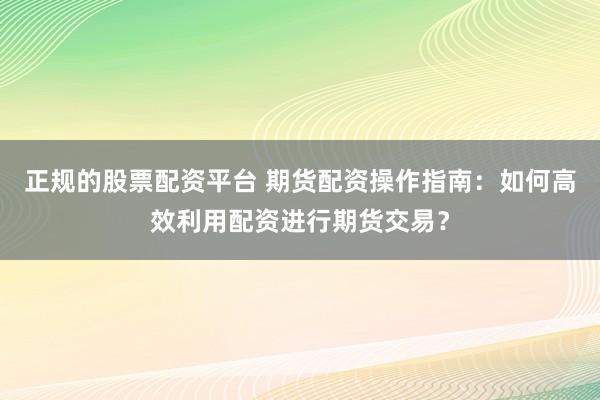 正规的股票配资平台 期货配资操作指南：如何高效利用配资进行期货交易？