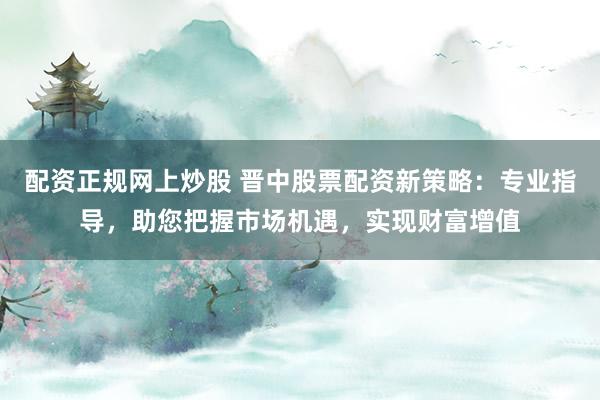 配资正规网上炒股 晋中股票配资新策略：专业指导，助您把握市场机遇，实现财富增值