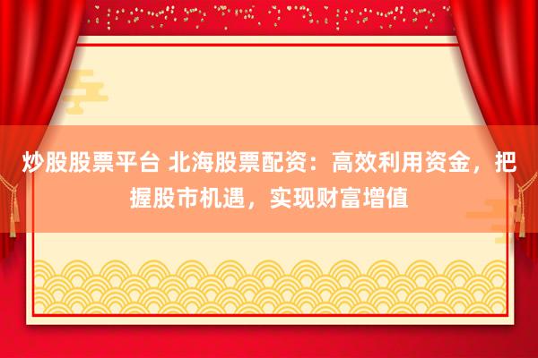 炒股股票平台 北海股票配资：高效利用资金，把握股市机遇，实现财富增值