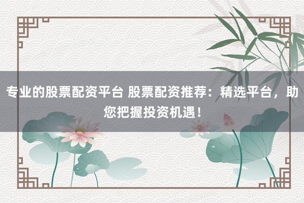 专业的股票配资平台 股票配资推荐：精选平台，助您把握投资机遇！