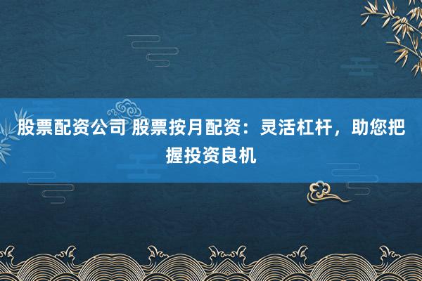 股票配资公司 股票按月配资：灵活杠杆，助您把握投资良机