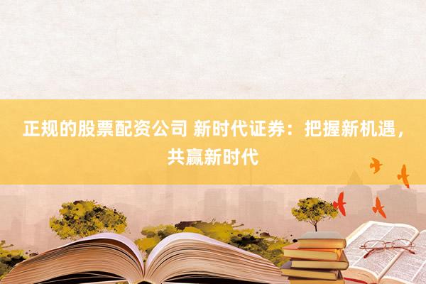 正规的股票配资公司 新时代证券：把握新机遇，共赢新时代