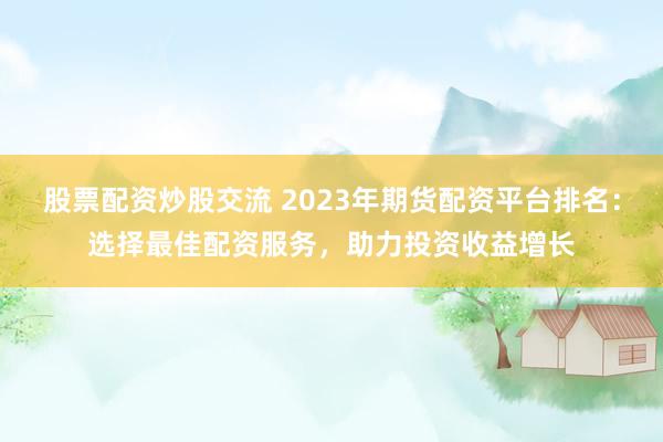 股票配资炒股交流 2023年期货配资平台排名：选择最佳配资服务，助力投资收益增长