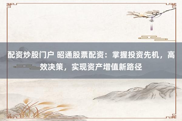 配资炒股门户 昭通股票配资：掌握投资先机，高效决策，实现资产增值新路径