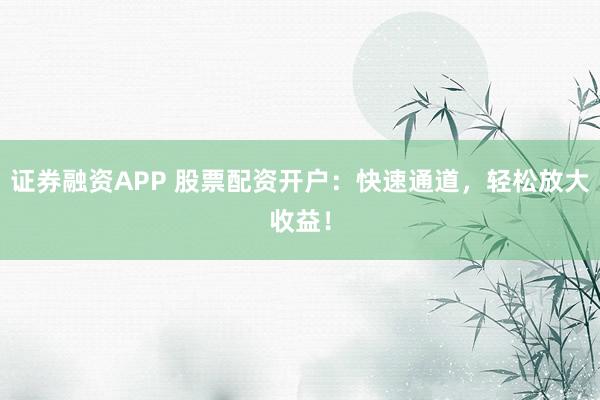 证券融资APP 股票配资开户：快速通道，轻松放大收益！